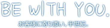 BE WITH YOU. お客様に寄り添い、半世紀。